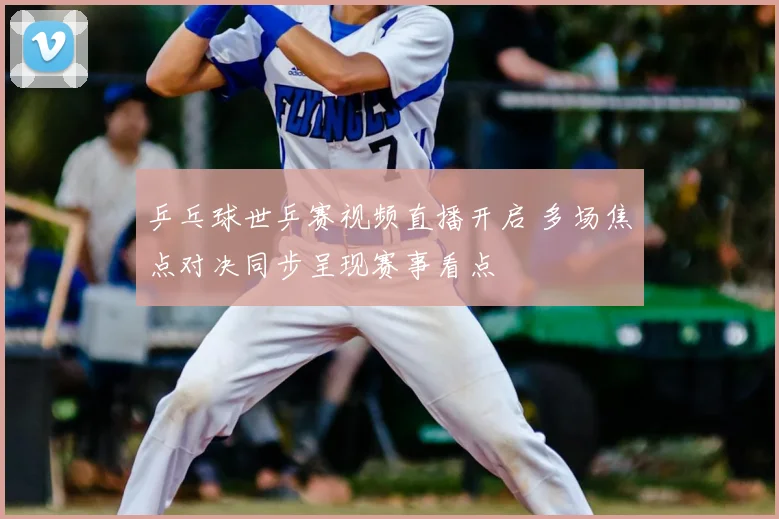 乒乓球世乒赛视频直播开启 多场焦点对决同步呈现赛事看点