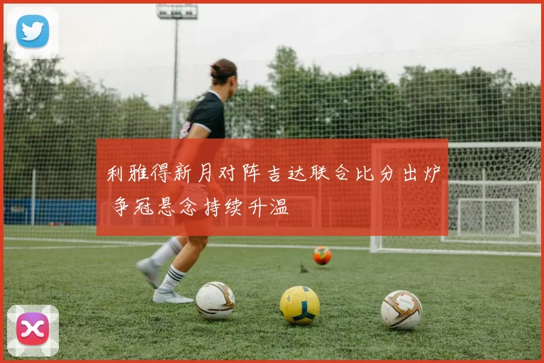 利雅得新月对阵吉达联合比分出炉 争冠悬念持续升温