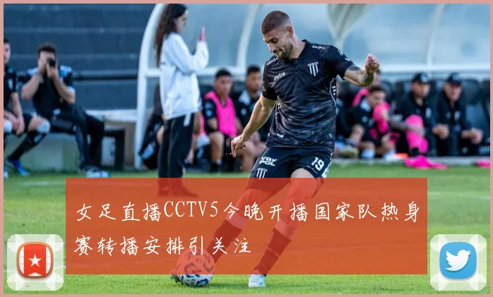 女足直播CCTV5今晚开播国家队热身赛转播安排引关注