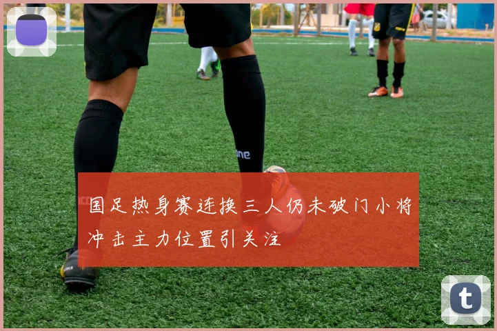 国足热身赛连换三人仍未破门小将冲击主力位置引关注