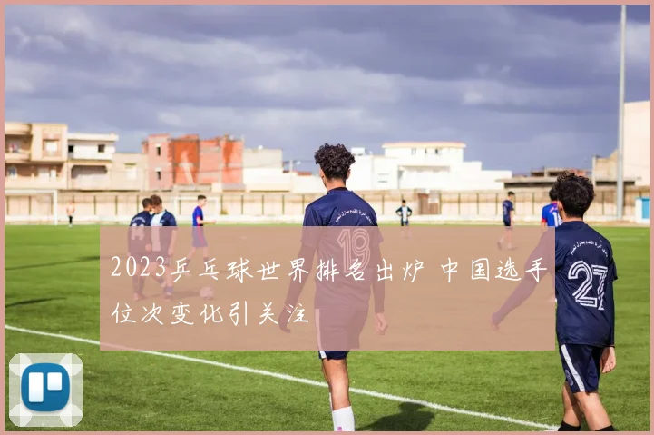 2023乒乓球世界排名出炉 中国选手位次变化引关注