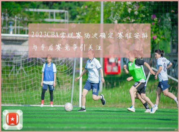 2023CBA常规赛场次确定 赛程安排与季后赛竞争引关注