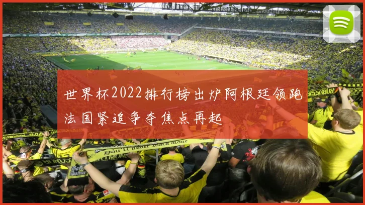 世界杯2022排行榜出炉阿根廷领跑法国紧追争夺焦点再起