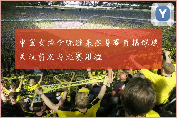 中国女排今晚迎来热身赛直播球迷关注首发与比赛进程