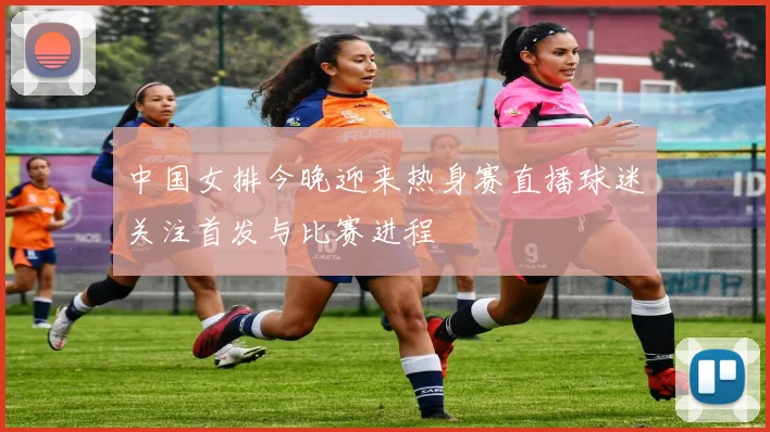 中国女排今晚迎来热身赛直播球迷关注首发与比赛进程