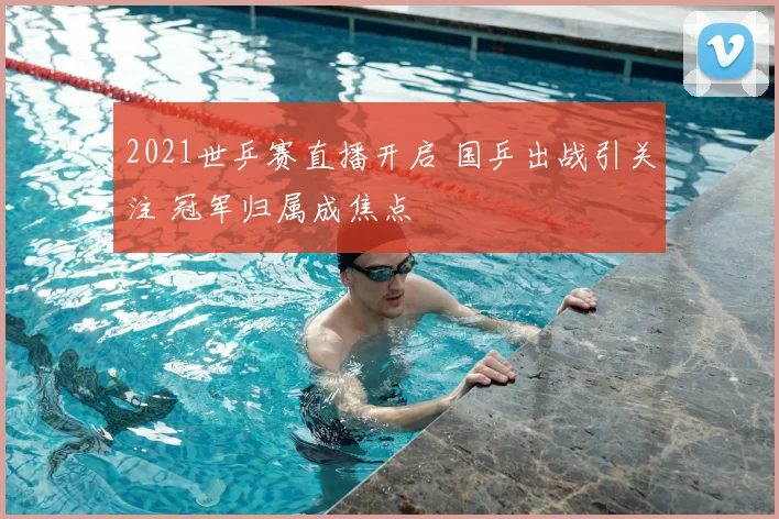 2021世乒赛直播开启 国乒出战引关注 冠军归属成焦点