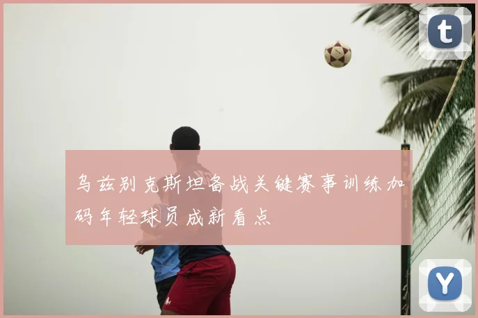 乌兹别克斯坦备战关键赛事训练加码年轻球员成新看点