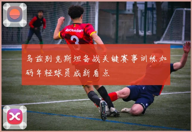 乌兹别克斯坦备战关键赛事训练加码年轻球员成新看点