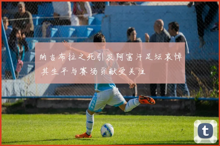 纳吉布拉之死引发阿富汗足坛哀悼 其生平与赛场贡献受关注