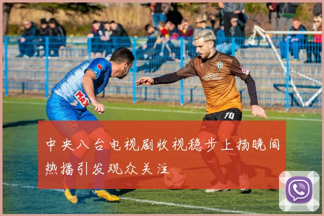 中央八台电视剧收视稳步上扬晚间热播引发观众关注