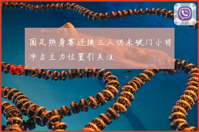 国足热身赛连换三人仍未破门小将冲击主力位置引关注