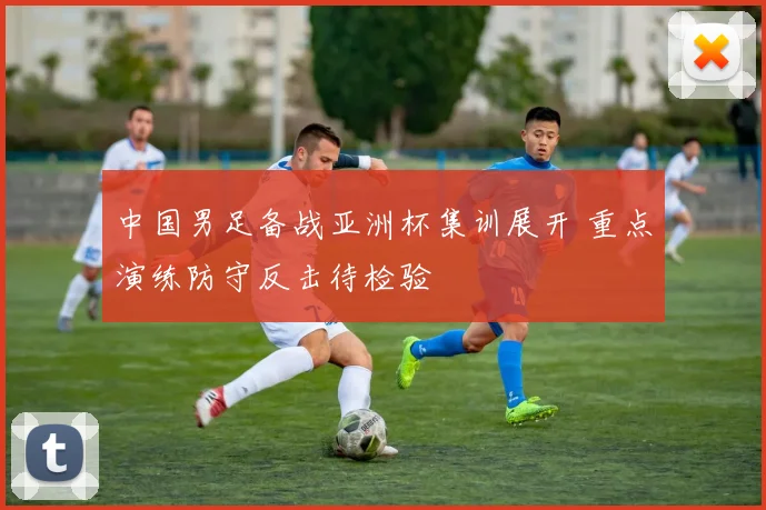 中国男足备战亚洲杯集训展开 重点演练防守反击待检验