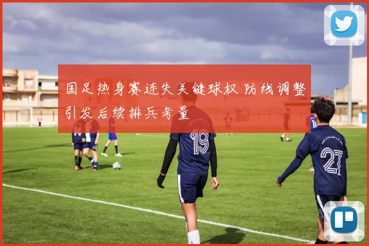 国足热身赛连失关键球权 防线调整引发后续排兵考量