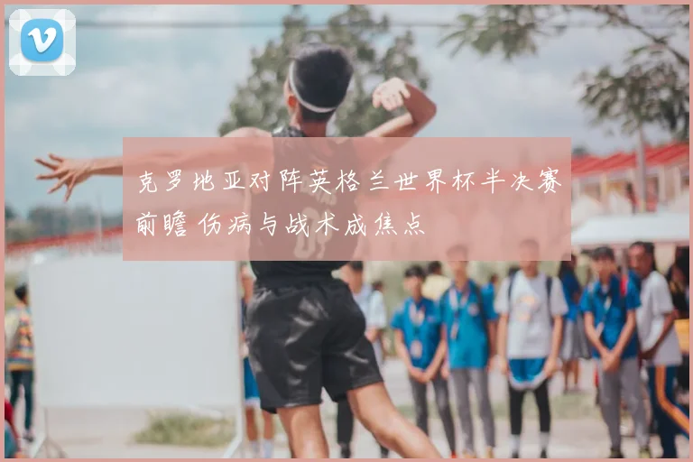 克罗地亚对阵英格兰世界杯半决赛前瞻 伤病与战术成焦点