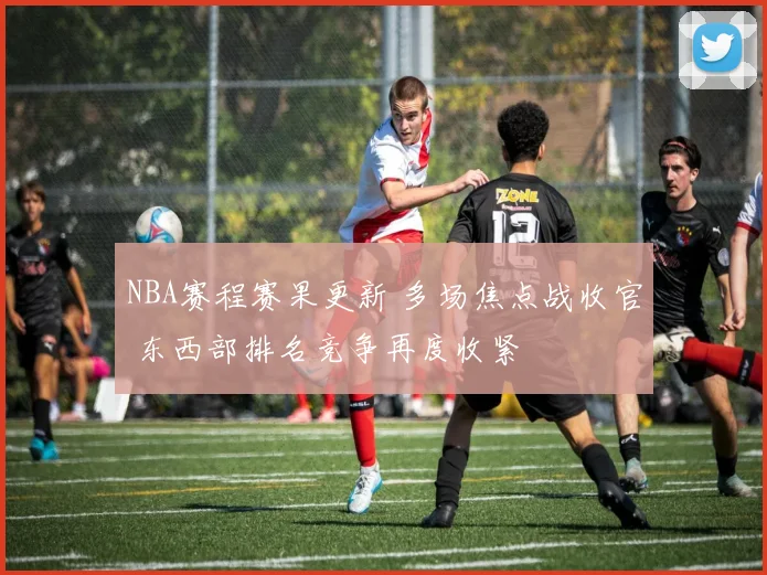 NBA赛程赛果更新 多场焦点战收官 东西部排名竞争再度收紧