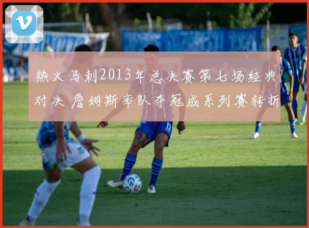 热火马刺2013年总决赛第七场经典对决 詹姆斯率队夺冠成系列赛转折点