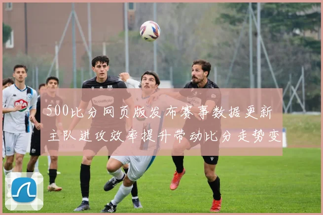 500比分网页版发布赛事数据更新 主队进攻效率提升带动比分走势变化