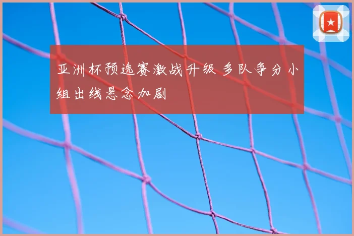亚洲杯预选赛激战升级 多队争分小组出线悬念加剧