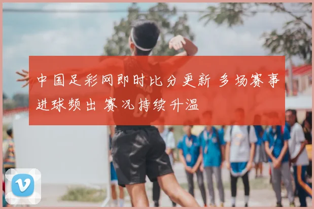 中国足彩网即时比分更新 多场赛事进球频出 赛况持续升温