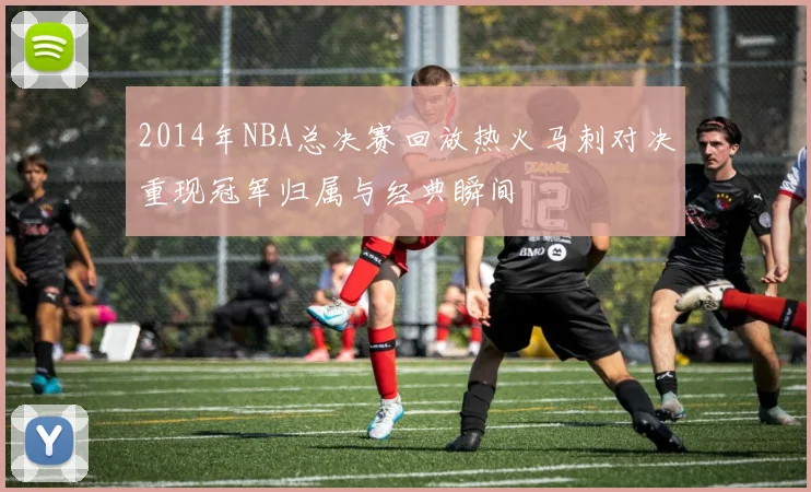 2014年NBA总决赛回放热火马刺对决重现冠军归属与经典瞬间
