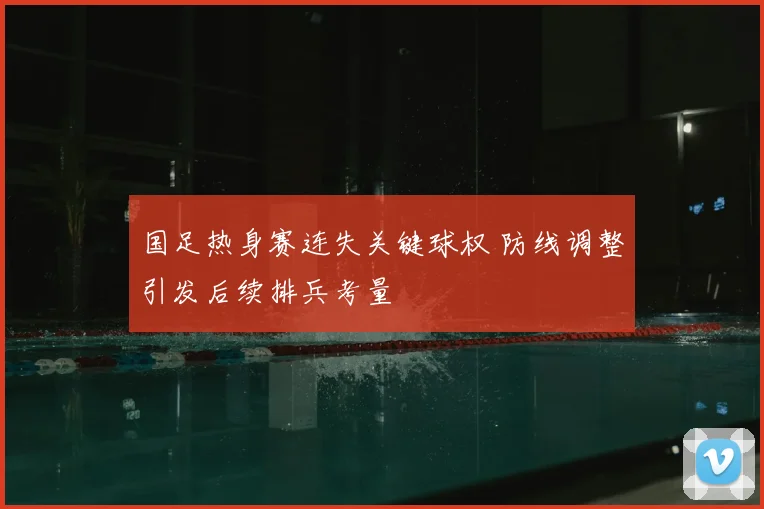 国足热身赛连失关键球权 防线调整引发后续排兵考量