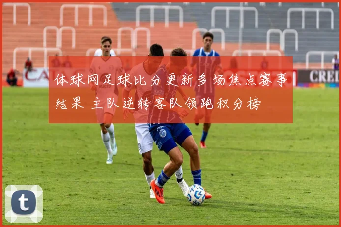 体球网足球比分更新多场焦点赛事结果 主队逆转客队领跑积分榜