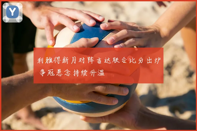 利雅得新月对阵吉达联合比分出炉 争冠悬念持续升温