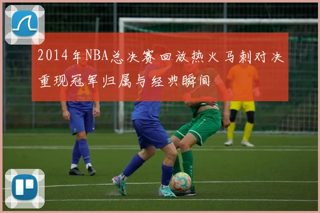 2014年NBA总决赛回放热火马刺对决重现冠军归属与经典瞬间