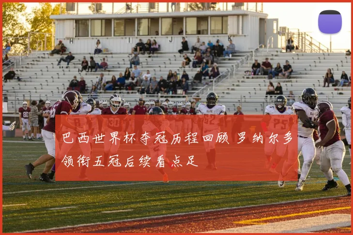 巴西世界杯夺冠历程回顾 罗纳尔多领衔五冠后续看点足