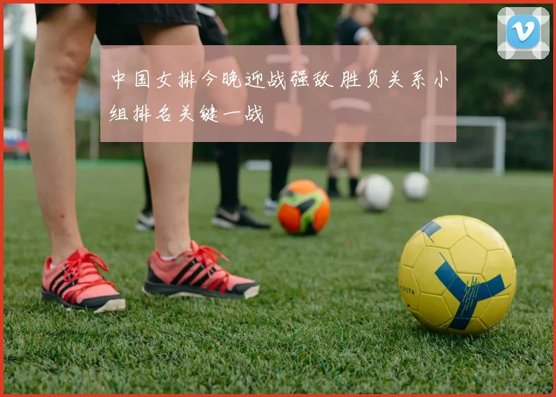 中国女排今晚迎战强敌 胜负关系小组排名关键一战