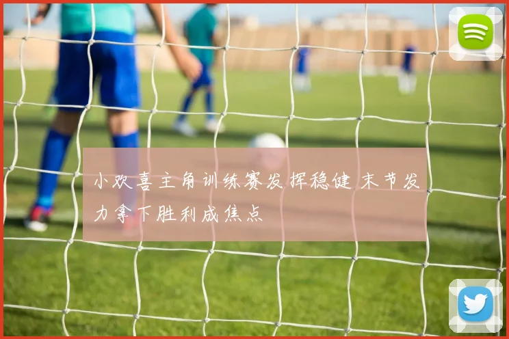 小欢喜主角训练赛发挥稳健 末节发力拿下胜利成焦点