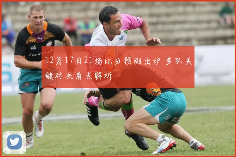 12月17日21场比分预测出炉 多队关键对决看点解析