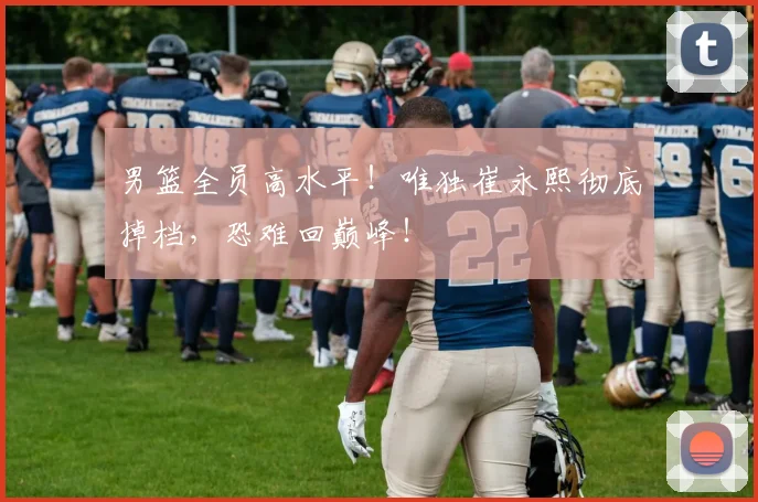 男篮全员高水平！唯独崔永熙彻底掉档，恐难回巅峰！