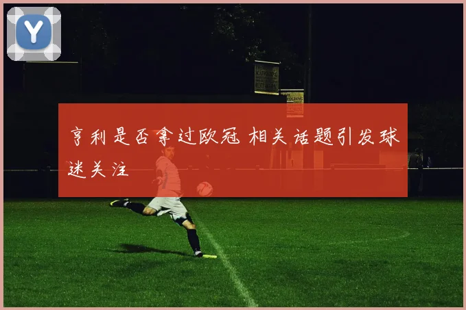 亨利是否拿过欧冠 相关话题引发球迷关注