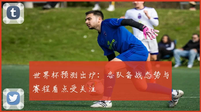世界杯预测出炉：各队备战态势与赛程看点受关注