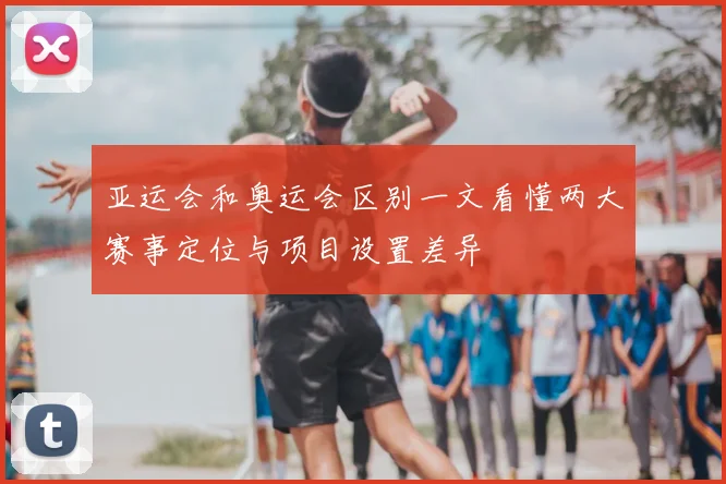 亚运会和奥运会区别一文看懂两大赛事定位与项目设置差异