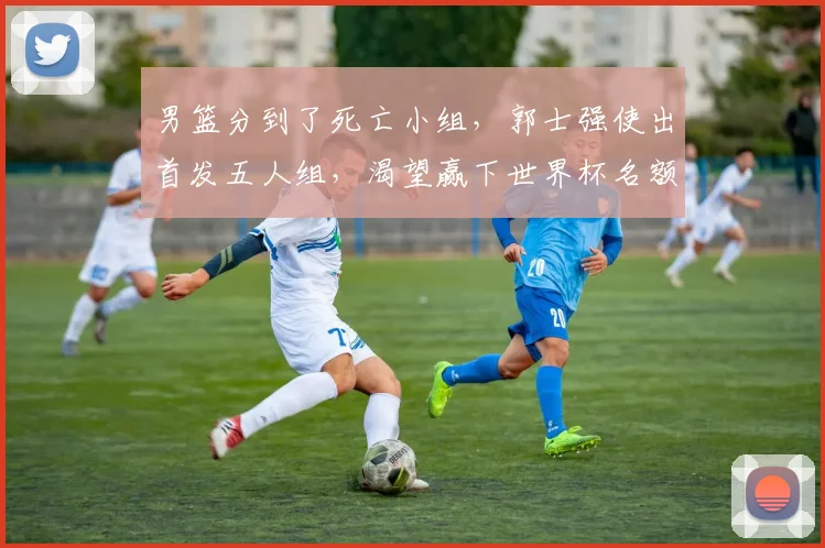 男篮分到了死亡小组，郭士强使出首发五人组，渴望赢下世界杯名额