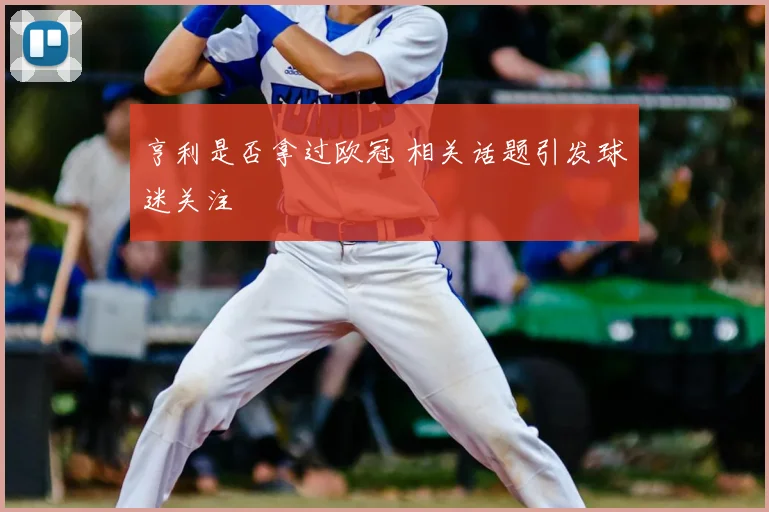 亨利是否拿过欧冠 相关话题引发球迷关注